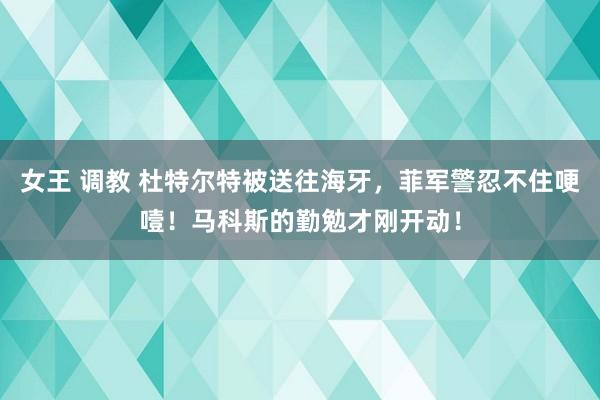 女王 调教 杜特尔特被送往海牙，菲军警忍不住哽噎！马科斯的勤勉才刚开动！