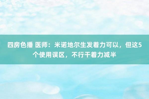 四房色播 医师：米诺地尔生发着力可以，但这5个使用误区，不行干着力减半