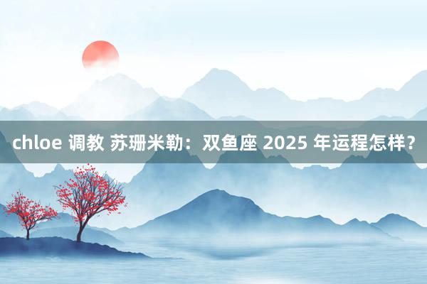 chloe 调教 苏珊米勒：双鱼座 2025 年运程怎样？