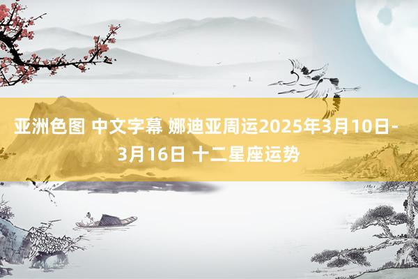 亚洲色图 中文字幕 娜迪亚周运2025年3月10日- 3月16日 十二星座运势