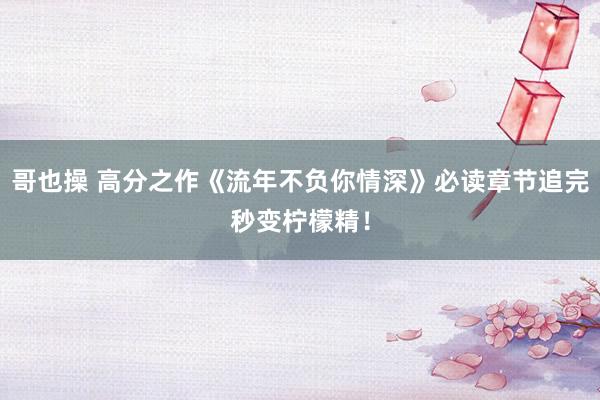 哥也操 高分之作《流年不负你情深》必读章节追完秒变柠檬精！