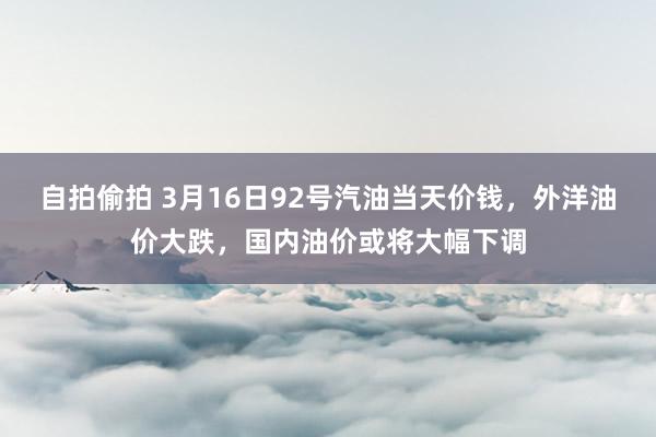 自拍偷拍 3月16日92号汽油当天价钱，外洋油价大跌，国内油价或将大幅下调