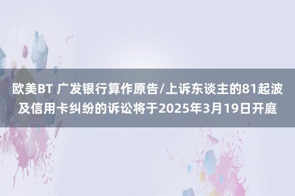 欧美BT 广发银行算作原告/上诉东谈主的81起波及信用卡纠纷的诉讼将于2025年3月19日开庭