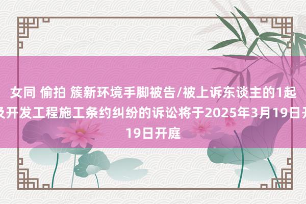 女同 偷拍 簇新环境手脚被告/被上诉东谈主的1起触及开发工程施工条约纠纷的诉讼将于2025年3月19日开庭