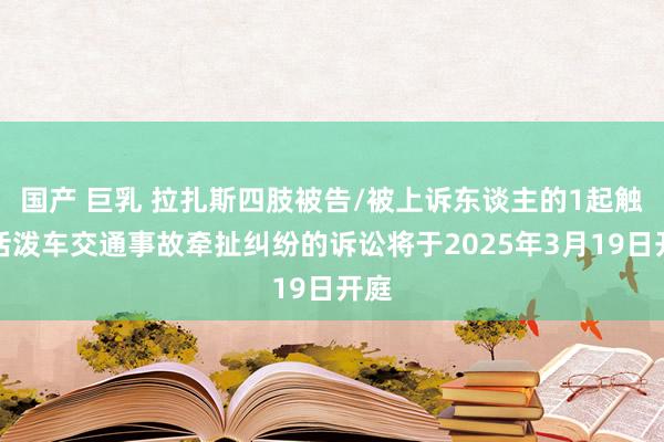 国产 巨乳 拉扎斯四肢被告/被上诉东谈主的1起触及活泼车交通事故牵扯纠纷的诉讼将于2025年3月19日开庭