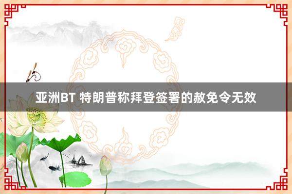 亚洲BT 特朗普称拜登签署的赦免令无效