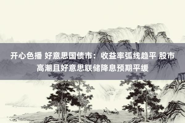 开心色播 好意思国债市：收益率弧线趋平 股市高潮且好意思联储降息预期平缓