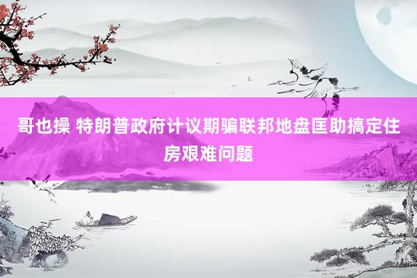 哥也操 特朗普政府计议期骗联邦地盘匡助搞定住房艰难问题