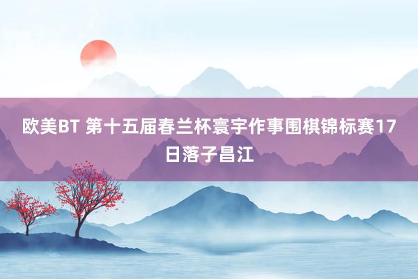 欧美BT 第十五届春兰杯寰宇作事围棋锦标赛17日落子昌江