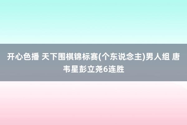 开心色播 天下围棋锦标赛(个东说念主)男人组 唐韦星彭立尧6连胜