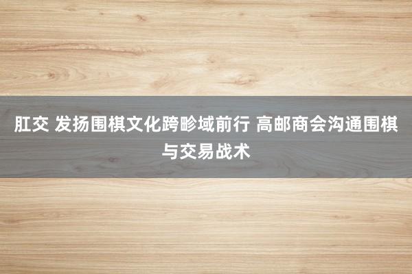 肛交 发扬围棋文化跨畛域前行 高邮商会沟通围棋与交易战术