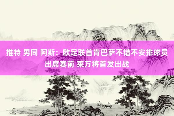 推特 男同 阿斯：欧足联首肯巴萨不错不安排球员出席赛前 莱万将首发出战