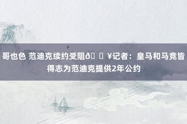 哥也色 范迪克续约受阻💥记者：皇马和马竞皆得志为范迪克提供2年公约