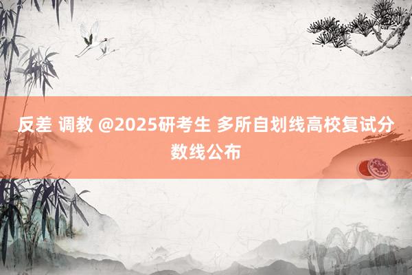反差 调教 @2025研考生 多所自划线高校复试分数线公布