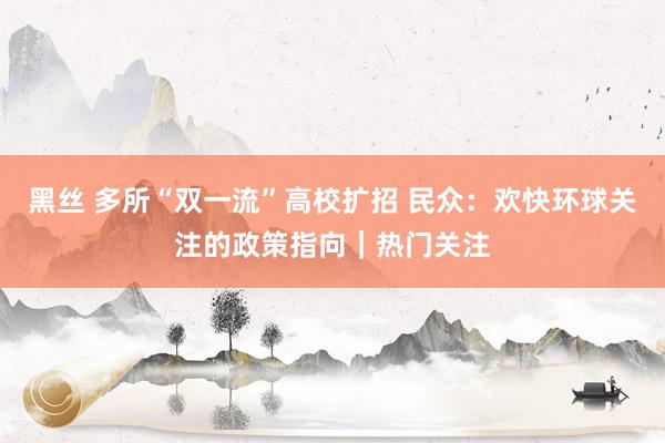 黑丝 多所“双一流”高校扩招 民众：欢快环球关注的政策指向｜热门关注