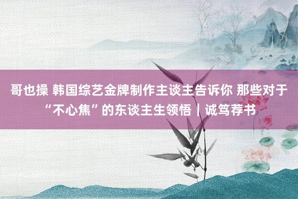哥也操 韩国综艺金牌制作主谈主告诉你 那些对于“不心焦”的东谈主生领悟｜诚笃荐书