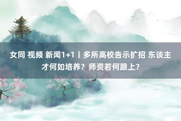 女同 视频 新闻1+1丨多所高校告示扩招 东谈主才何如培养？师资若何跟上？