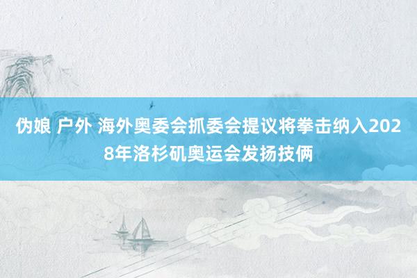 伪娘 户外 海外奥委会抓委会提议将拳击纳入2028年洛杉矶奥运会发扬技俩