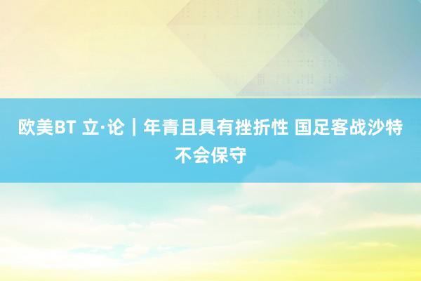欧美BT 立·论｜年青且具有挫折性 国足客战沙特不会保守
