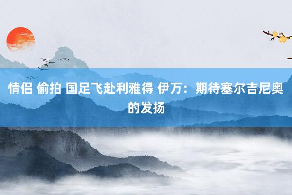 情侣 偷拍 国足飞赴利雅得 伊万：期待塞尔吉尼奥的发扬