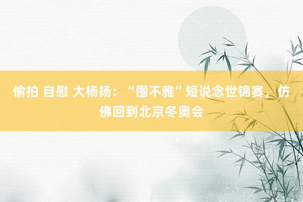 偷拍 自慰 大杨扬：“围不雅”短说念世锦赛，仿佛回到北京冬奥会