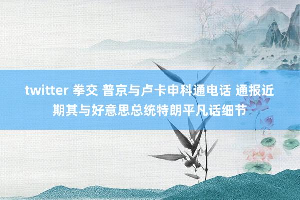 twitter 拳交 普京与卢卡申科通电话 通报近期其与好意思总统特朗平凡话细节