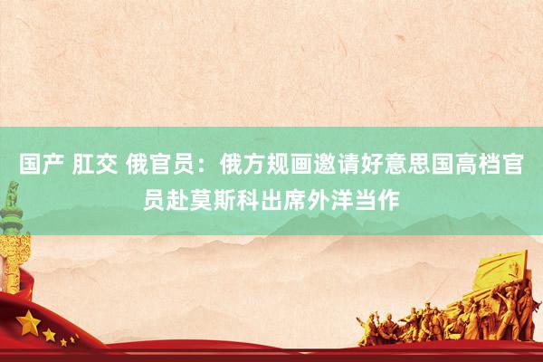 国产 肛交 俄官员：俄方规画邀请好意思国高档官员赴莫斯科出席外洋当作