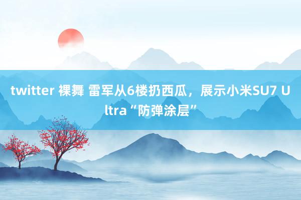 twitter 裸舞 雷军从6楼扔西瓜，展示小米SU7 Ultra“防弹涂层”