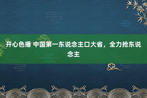 开心色播 中国第一东说念主口大省，全力抢东说念主
