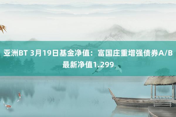 亚洲BT 3月19日基金净值：富国庄重增强债券A/B最新净值1.299
