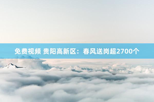 免费视频 贵阳高新区：春风送岗超2700个