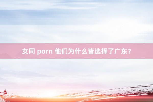女同 porn 他们为什么皆选择了广东？