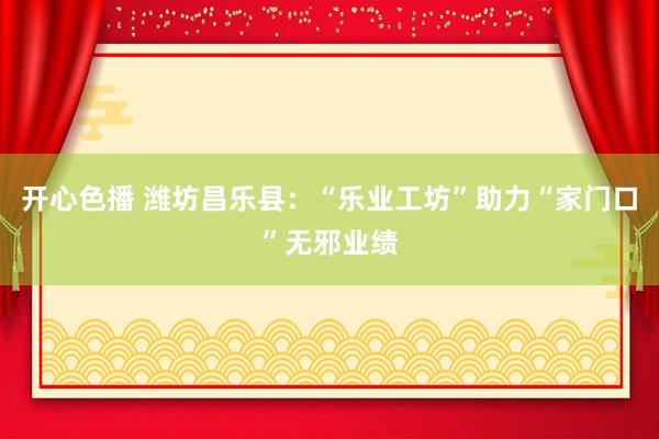 开心色播 潍坊昌乐县：“乐业工坊”助力“家门口”无邪业绩