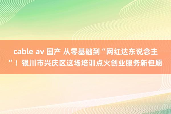 cable av 国产 从零基础到“网红达东说念主”！银川市兴庆区这场培训点火创业服务新但愿