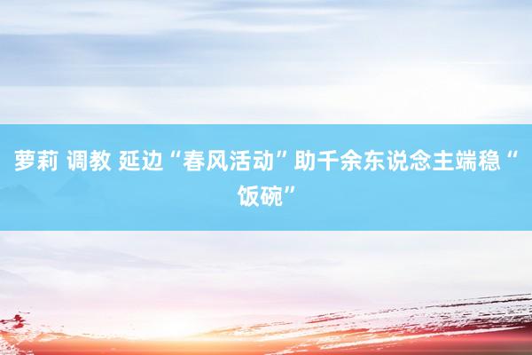 萝莉 调教 延边“春风活动”助千余东说念主端稳“饭碗”