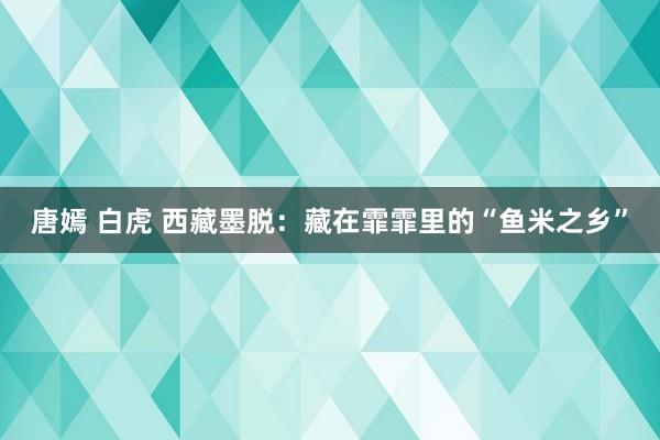 唐嫣 白虎 西藏墨脱：藏在霏霏里的“鱼米之乡”