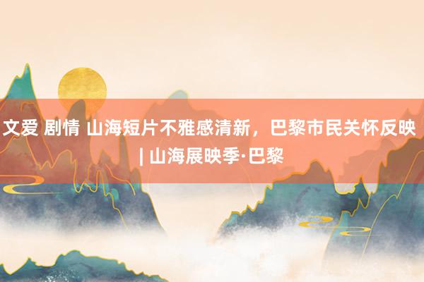 文爱 剧情 山海短片不雅感清新，巴黎市民关怀反映 | 山海展映季·巴黎