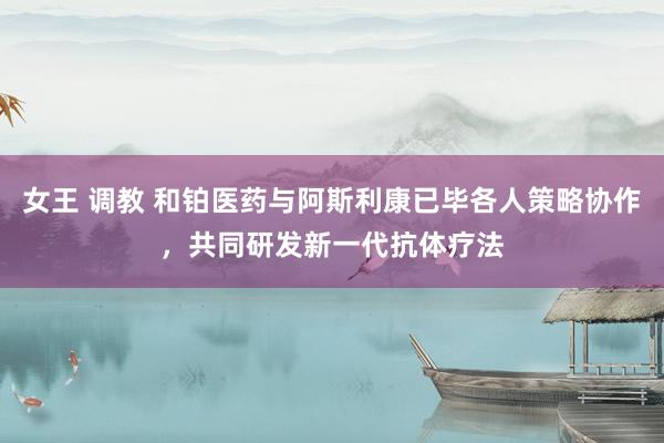 女王 调教 和铂医药与阿斯利康已毕各人策略协作，共同研发新一代抗体疗法