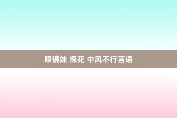 眼镜妹 探花 中风不行言语