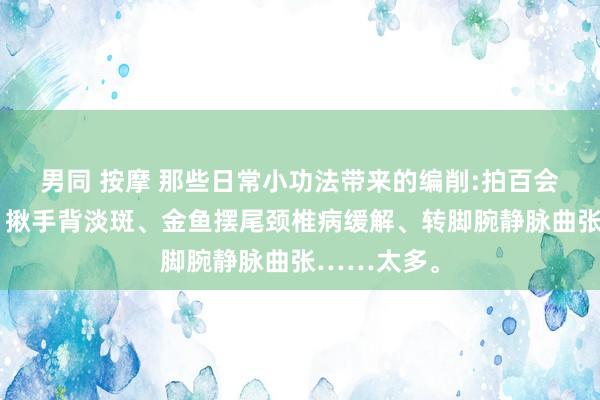 男同 按摩 那些日常小功法带来的编削:拍百会鹤发变黑、揪手背淡斑、金鱼摆尾颈椎病缓解、转脚腕静脉曲张……太多。