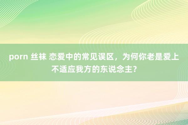 porn 丝袜 恋爱中的常见误区，为何你老是爱上不适应我方的东说念主？