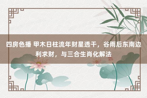 四房色播 甲木日柱流年财星透干，谷雨后东南边利求财，与三合生肖化解法