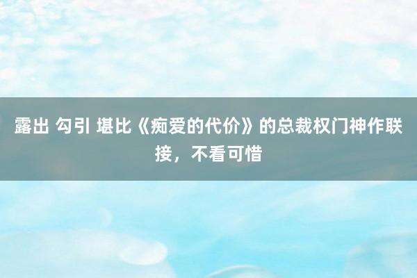 露出 勾引 堪比《痴爱的代价》的总裁权门神作联接，不看可惜