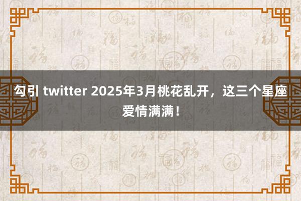 勾引 twitter 2025年3月桃花乱开，这三个星座爱情满满！