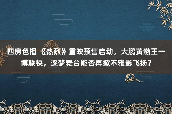 四房色播 《热烈》重映预售启动，大鹏黄渤王一博联袂，逐梦舞台能否再掀不雅影飞扬？