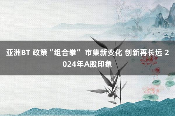 亚洲BT 政策“组合拳” 市集新变化 创新再长远 2024年A股印象