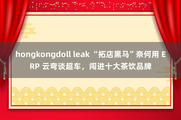 hongkongdoll leak “拓店黑马”奈何用 ERP 云弯谈超车，闯进十大茶饮品牌