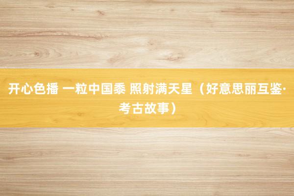 开心色播 一粒中国黍 照射满天星（好意思丽互鉴·考古故事）