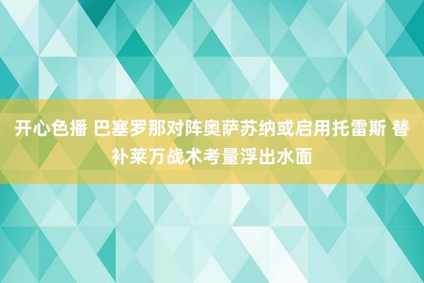 开心色播 巴塞罗那对阵奥萨苏纳或启用托雷斯 替补莱万战术考量浮出水面