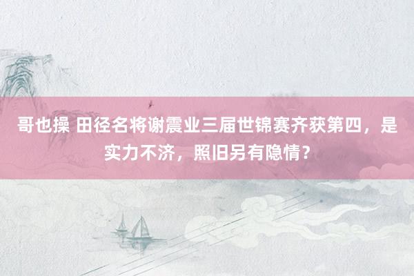 哥也操 田径名将谢震业三届世锦赛齐获第四，是实力不济，照旧另有隐情？